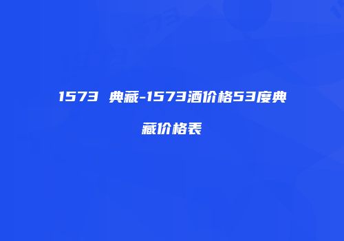 1573 典藏-1573酒价格53度典藏价格表