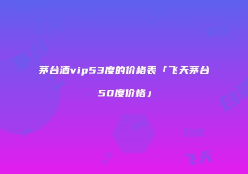 茅台酒vip53度的价格表「飞天茅台50度价格」