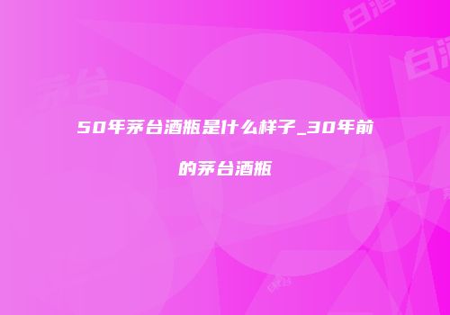 50年茅台酒瓶是什么样子_30年前的茅台酒瓶