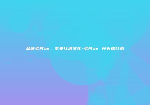 品味老片av，享受红酒文化-老片av 开头端红酒