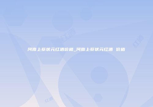 河南上蔡状元红酒价格_河南上蔡状元红酒 价格