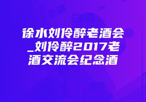 徐水刘伶醉老酒会_刘伶醉2017老酒交流会纪念酒