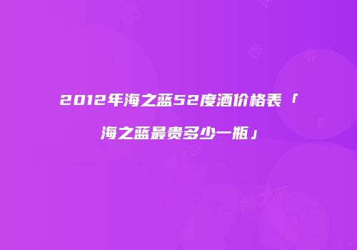 2012年海之蓝52度酒价格表「海之蓝最贵多少一瓶」