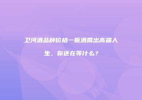 卫河酒品种价格一瓶酒喝出高端人生，你还在等什么？
