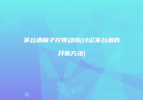 茅台酒帽子拧得动吗(讨论茅台酒的开瓶方法)