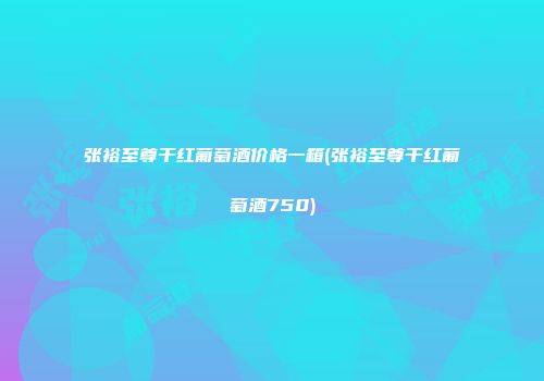 张裕至尊干红葡萄酒价格一箱(张裕至尊干红葡萄酒750)