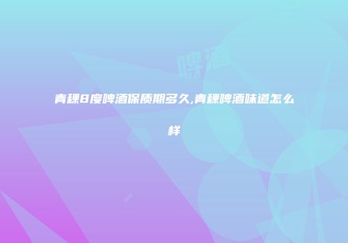 青稞8度啤酒保质期多久,青稞啤酒味道怎么样