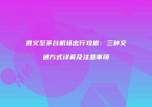 遵义至茅台机场出行攻略：三种交通方式详解及注意事项