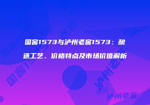 国窖1573与泸州老窖1573：酿造工艺、价格特点及市场价值解析