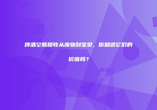 啤酒空瓶回收从废物到宝贝，你知道它们的价值吗？