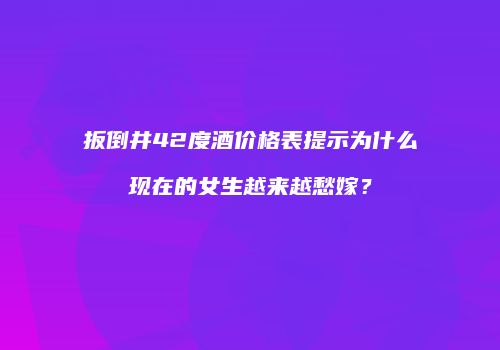 扳倒井42度酒价格表提示为什么现在的女生越来越愁嫁？