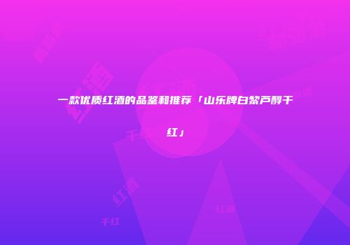一款优质红酒的品鉴和推荐「山乐牌白黎芦醇干红」