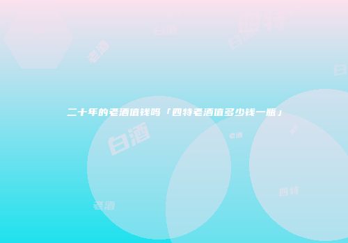 二十年的老酒值钱吗「四特老酒值多少钱一瓶」