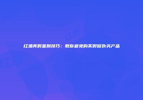 红酒真假鉴别技巧：教你避免购买假冒伪劣产品