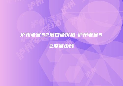 泸州老窖52度白酒价格-泸州老窖52度多少钱