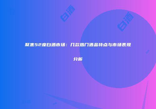 聚焦52度白酒市场：几款热门酒品特点与市场表现分析
