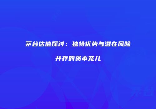 茅台估值探讨：独特优势与潜在风险并存的资本宠儿