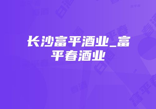 长沙富平酒业_富平春酒业