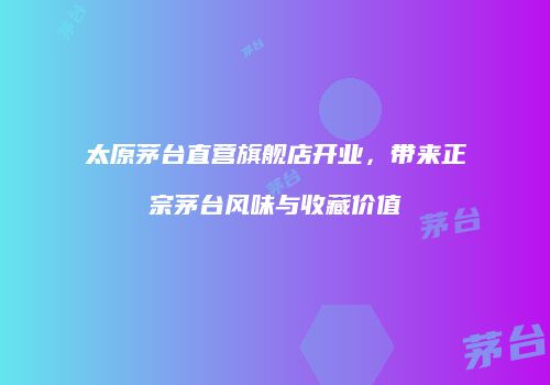 太原茅台直营旗舰店开业，带来正宗茅台风味与收藏价值