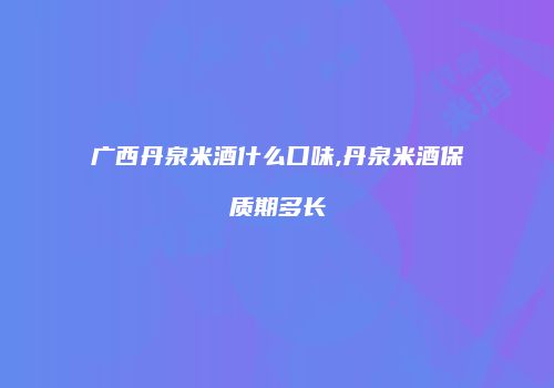 广西丹泉米酒什么口味,丹泉米酒保质期多长