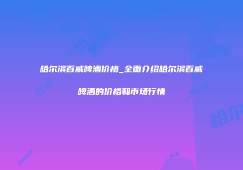 哈尔滨百威啤酒价格_全面介绍哈尔滨百威啤酒的价格和市场行情