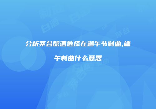 分析茅台酿酒选择在端午节制曲,端午制曲什么意思