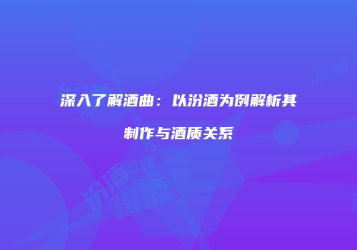 深入了解酒曲：以汾酒为例解析其制作与酒质关系