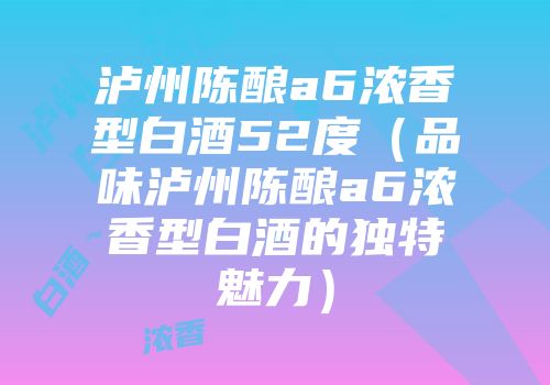 泸州陈酿a6浓香型白酒52度（品味泸州陈酿a6浓香型白酒的独特魅力）