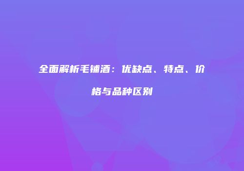 全面解析毛铺酒：优缺点、特点、价格与品种区别