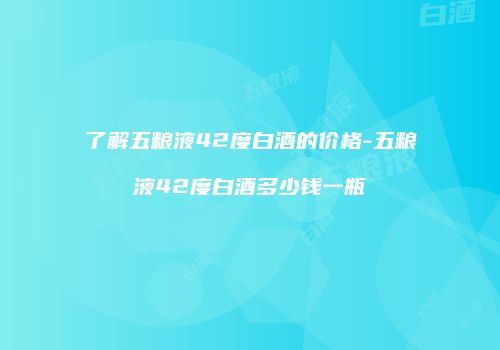 了解五粮液42度白酒的价格-五粮液42度白酒多少钱一瓶