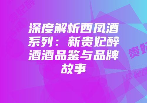 深度解析西凤酒系列：新贵妃醉酒酒品鉴与品牌故事