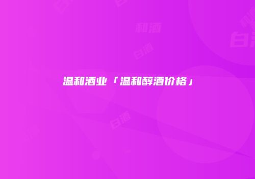 温和酒业「温和醇酒价格」