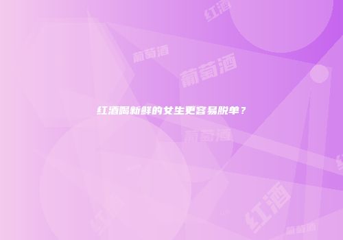 红酒喝新鲜的女生更容易脱单？