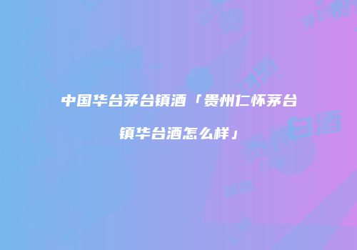 中国华台茅台镇酒「贵州仁怀茅台镇华台酒怎么样」