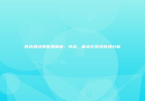 西凤酒绿裸瓶酒解析：特点、版本区别及市场分析
