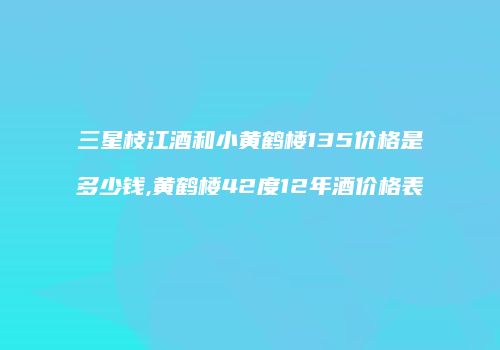 三星枝江酒和小黄鹤楼135价格是多少钱,黄鹤楼42度12年酒价格表