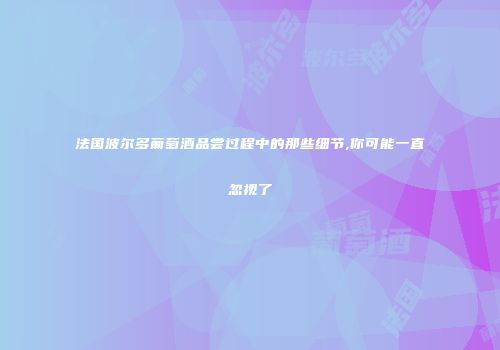 法国波尔多葡萄酒品尝过程中的那些细节,你可能一直忽视了