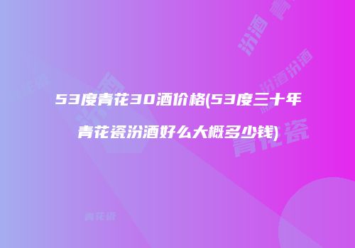 53度青花30酒价格(53度三十年青花瓷汾酒好么大概多少钱)