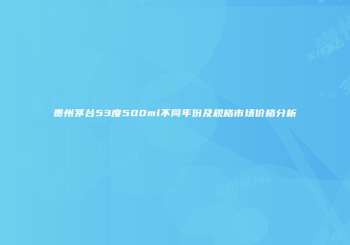 贵州茅台53度500ml不同年份及规格市场价格分析