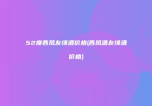 52度西凤友缘酒价格(西凤酒友缘酒价格)