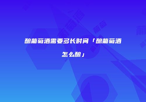 酿葡萄酒需要多长时间「酿葡萄酒怎么酿」