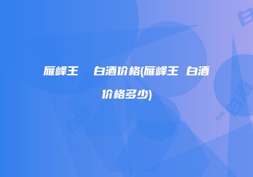 雁峰王  白酒价格(雁峰王 白酒价格多少)