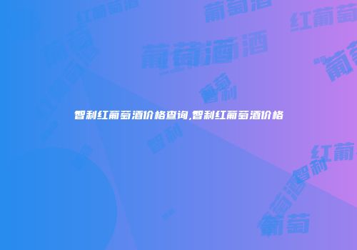 智利红葡萄酒价格查询,智利红葡萄酒价格