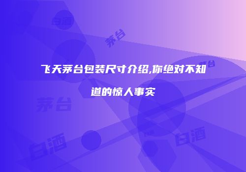 飞天茅台包装尺寸介绍,你绝对不知道的惊人事实