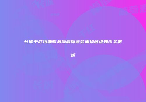 长城干红梅鹿辄与梅鹿辄葡萄酒珍藏级知识全解析