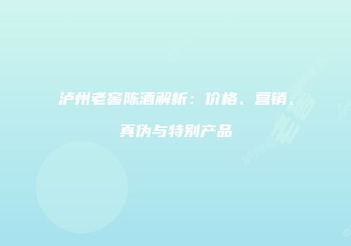 泸州老窖陈酒解析：价格、营销、真伪与特别产品