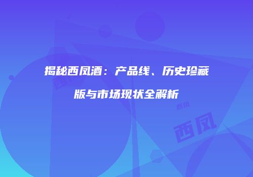 揭秘西凤酒：产品线、历史珍藏版与市场现状全解析