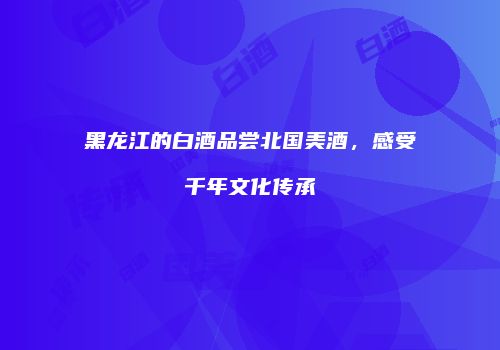 黑龙江的白酒品尝北国美酒，感受千年文化传承