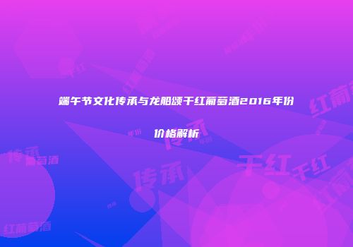 端午节文化传承与龙船颂干红葡萄酒2016年份价格解析