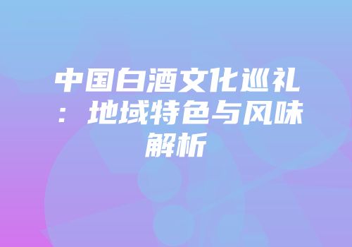 中国白酒文化巡礼：地域特色与风味解析
